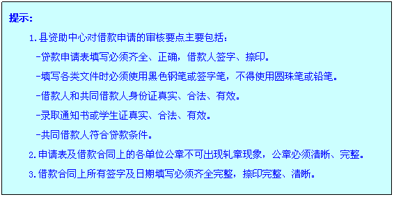 文本框: 提示:1.县资助中心对借款申请的审核要点主要包括：-贷款申请表填写必须齐全、正确，借款人签字、捺印。-填写各类文件时必须使用黑色钢笔或签字笔，不得使用圆珠笔或铅笔。-借款人和共同借款人身份证真实、合法、有效。-录取通知书或学生证真实、合法、有效。-共同借款人符合贷款条件。2.申请表及借款合同上的各单位公章不可出现轧章现象，公章必须清晰、完整。3.借款合同上所有签字及日期填写必须齐全完整，捺印完整、清晰。